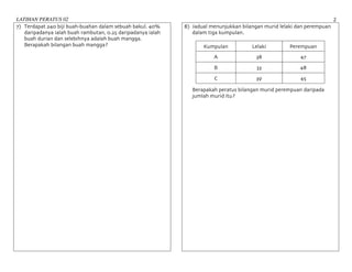 LATIHAN PERATUS 02 2	
7) Terdapat 240 biji buah-buahan dalam sebuah bakul. 40%
daripadanya ialah buah rambutan, 0.25 daripadanya ialah
buah durian dan selebihnya adalah buah mangga.
Berapakah bilangan buah mangga?
8) Jadual menunjukkan bilangan murid lelaki dan perempuan
dalam tiga kumpulan.
Kumpulan Lelaki Perempuan
A 38 47
B 33 48
C 39 45
Berapakah peratus bilangan murid perempuan daripada
jumlah murid itu?
 