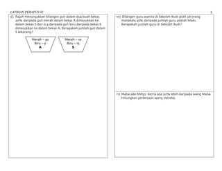 LATIHAN PERATUS 02 3	
9) Rajah menunjukkan bilangan guli dalam dua buah bekas.
20% daripada guli merah dalam bekas A dimasukkan ke
dalam bekas S dan 0.4 daripada guli biru daripada bekas S
dimasukkan ke dalam bekas A. Berapakah jumlah guli dalam
S sekarang?
10) Bilangan guru wanita di Sekolah Budi ialah 26 orang
manakala 35% daripada jumlah guru adalah lelaki.
Berapakah jumlah guru di Sekolah Budi?
11) Malia ada RM50. Sierra ada 30% lebih daripada wang Malia.
Hitungkan perbezaan wang mereka.
Merah – 30
Biru – 9
A
Merah – 10
Biru – 15
S
 