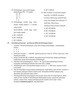 20. Perbandingan yang senilai dengan
perbandingan 200 : 175 adalah……
64 : 49
18 : 17
88 : 77
7 : 8
21. Perbandingan jumlah uang Anita
dengan Andika adalah 4 : 5. Jumlah
uang mereka
Rp720.000,00, selisih uang Anita
dan Andika adalah ....
A. RP. 12.000,00
B. RP. 10.000,00
C. RP. 9.000,00
D. RP. 8.000,00
22. Dina membeli 12 buah buku dengan
harga Rp. 336.000,00, kemudian
temannya Murni juga membeli buku
yang sama dengan Dina sebanyak 18
buah buku. Murni harus
membayar buku tersebut sebanyak ....
A. RP. 492.000,00
B. RP. 504.000,00
C. RP. 528.000,00
D. RP. 586.000,00
II. Jawablah pertanyaan – pertanyaan dibawah ini dengan benar !
1. Tuliskan 3 bentuk perbandingan yang setara dengan perbandingan – perbandingan
berikut :
a. 8 : 3
b. 2 : 6
2. Suatu peta berskala 1 : 1.400.000. Apabila jarak kota A dan B = 98 km, maka kota A dan
B pada peta adalah…..
3. Harga 6 buah buku Rp 15.000,00. Hitunglah harga 30 buah buku dengan perhitungan
berdasarkan satuan dan berdasarkan perbandingan….
4. Diketahui nilai perbandingan 6 : 8 dan x : 48. Agar kedua perbandingan tersebut
merupakan perbandingan berbalik nilai maka nilai x adalah….
5. Perbandingan umur seorang kakek dengan cucunya 15 : 2. Bila umur cucunya 8 tahun
umur kakek ……
6. Jika 20 orang dapat menyelesaikan pembangunan rumah dalam waktu 60 hari. Setelah 12
hari bekerja, pekerjaan terhenti selama 8 hari. Berapakah tambahan pekerja yang
diperlukan agar pekerjaan tepat waktu?
7. Seorang pemborong menyanggupi suatu proyek selesai oleh 30 orang Pegawai dalam
waktu 24 hari. Setelah 10 hari pekerjaan dilaksanakan karena sesuatu hal, pekerjaan
terhenti selama 4 hari. Supaya pekerjaan proyek tersebut selesai tepat waktu ,
berapakah tambahan pegawai yang diperlukan ?
 
