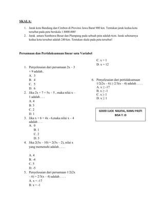 SKALA:
1. Jarak kota Bandung dan Cirebon di Provinsi Jawa Barat 900 km. Tentukan jarak kedua kota
tersebut pada peta berskala 1:8000.000!
2. Jarak antara Sumbawa Besar dan Plampang pada sebuah peta adalah 6cm. Jarak sebenarnya
kedua kota tersebut adalah 240 km. Tentukan skala pada peta tersebut!
Persamaan dan Pertidaksamaan linear satu Variabel
1. Penyelesaian dari persamaan 2x – 3
+ 9 adalah..
A. 3
B. 4
C. 5
D. 6
2. Jika 2x + 7 = 5x – 5 , maka nilai x –
1 adalah . . .
A. 4
B. 3
C. 2
D. 1
3. Jika x + 6 = 4x - 6,maka nilai x – 4
adalah . . .
A. 0
B. 1
C. 2
D. 3
4. Jika 2(3x – 10) = 2(5x – 2), nilai x
yang memenuhi adalah . . . .
A. 4
B. -4
C. 5
D. -5
5. Penyelesaian dari persamaan 1/2(2x
– 6) = 2/3(x – 4) adalah . . . .
A. x = -17
B. x = -1
C. x = 1
D. x = 12
6. Penyelesaian dari pertidaksamaan
1/2(2x – 6) ≥ 2/3(x – 4) adalah . . . .
A. x ≥ -17
B. x ≥ -1
C. x ≥ 1
D. x ≥ 1
GOOD LUCK NAUFAL, KAMU PASTI
BISA !! :D
 