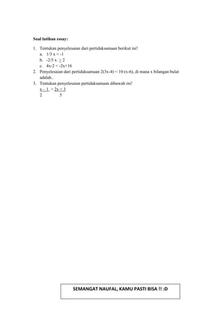 Soal latihan essay:
1. Tentukan penyelesaian dari pertidaksamaan berikut ini!
a. 1/3 x < -1
b. -2/5 x > 2
c. 4x-2 < -2x+16
2. Penyelesaian dari pertidaksamaan 2(3x-4) < 10 (x-6), di mana x bilangan bulat
adalah..
3. Tentukan penyelesaian pertidaksamaan dibawah ini!
x – 1 > 2x + 3
2 5
SEMANGAT NAUFAL, KAMU PASTI BISA !! :D
 