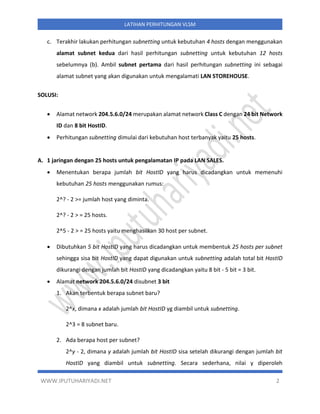 WWW.IPUTUHARIYADI.NET 2
LATIHAN PERHITUNGAN VLSM
c. Terakhir lakukan perhitungan subnetting untuk kebutuhan 4 hosts dengan menggunakan
alamat subnet kedua dari hasil perhitungan subnetting untuk kebutuhan 12 hosts
sebelumnya (b). Ambil subnet pertama dari hasil perhitungan subnetting ini sebagai
alamat subnet yang akan digunakan untuk mengalamati LAN STOREHOUSE.
SOLUSI:
• Alamat network 204.5.6.0/24 merupakan alamat network Class C dengan 24 bit Network
ID dan 8 bit HostID.
• Perhitungan subnetting dimulai dari kebutuhan host terbanyak yaitu 25 hosts.
A. 1 jaringan dengan 25 hosts untuk pengalamatan IP pada LAN SALES.
• Menentukan berapa jumlah bit HostID yang harus dicadangkan untuk memenuhi
kebutuhan 25 hosts menggunakan rumus:
2^? - 2 >= jumlah host yang diminta.
2^? - 2 > = 25 hosts.
2^5 - 2 > = 25 hosts yaitu menghasilkan 30 host per subnet.
• Dibutuhkan 5 bit HostID yang harus dicadangkan untuk membentuk 25 hosts per subnet
sehingga sisa bit HostID yang dapat digunakan untuk subnetting adalah total bit HostID
dikurangi dengan jumlah bit HostID yang dicadangkan yaitu 8 bit - 5 bit = 3 bit.
• Alamat network 204.5.6.0/24 disubnet 3 bit
1. Akan terbentuk berapa subnet baru?
2^x, dimana x adalah jumlah bit HostID yg diambil untuk subnetting.
2^3 = 8 subnet baru.
2. Ada berapa host per subnet?
2^y - 2, dimana y adalah jumlah bit HostID sisa setelah dikurangi dengan jumlah bit
HostID yang diambil untuk subnetting. Secara sederhana, nilai y diperoleh
 