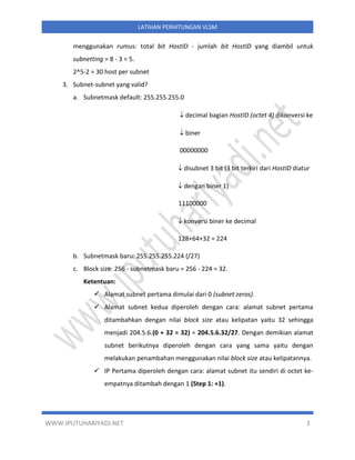 WWW.IPUTUHARIYADI.NET 3
LATIHAN PERHITUNGAN VLSM
menggunakan rumus: total bit HostID - jumlah bit HostID yang diambil untuk
subnetting = 8 - 3 = 5.
2^5-2 = 30 host per subnet
3. Subnet-subnet yang valid?
a. Subnetmask default: 255.255.255.0
 decimal bagian HostID (octet 4) dikonversi ke
 biner
00000000
 disubnet 3 bit (3 bit terkiri dari HostID diatur
 dengan biner 1)
11100000
 konversi biner ke decimal
128+64+32 = 224
b. Subnetmask baru: 255.255.255.224 (/27)
c. Block size: 256 - subnetmask baru = 256 - 224 = 32.
Ketentuan:
✓ Alamat subnet pertama dimulai dari 0 (subnet zeros).
✓ Alamat subnet kedua diperoleh dengan cara: alamat subnet pertama
ditambahkan dengan nilai block size atau kelipatan yaitu 32 sehingga
menjadi 204.5.6.(0 + 32 = 32) = 204.5.6.32/27. Dengan demikian alamat
subnet berikutnya diperoleh dengan cara yang sama yaitu dengan
melakukan penambahan menggunakan nilai block size atau kelipatannya.
✓ IP Pertama diperoleh dengan cara: alamat subnet itu sendiri di octet ke-
empatnya ditambah dengan 1 (Step 1: +1).
 