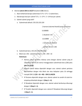 WWW.IPUTUHARIYADI.NET 7
LATIHAN PERHITUNGAN VLSM
• Alamat subnet 204.5.6.32/27 disubnet 1 bit (nilai x).
1. Akan terbentuk berapa subnet baru? 2^x = 2^1 = 2 subnet baru.
2. Ada berapa host per subnet? 2^y - 2 = 2^4 - 2 = 14 host per subnet.
3. Subnet-subnet yang valid?
a. Subnetmask default: 255.255.255.224
 konversi decimal HostID (octet 4) ke biner
11100000
 disubnet 1 bit
11110000
 konversi ke decimal
128+64+32+16 = 240
b. Subnetmask baru: 255.255.255.240 (/28)
c. Block size: 256 - subnetmask baru = 256 - 240 = 16
Ketentuan:
✓ Alamat subnet pertama nilainya sama dengan alamat subnet yang di
subnetting 204.5.6.32 namun menggunakan subnetmask baru (/28) yaitu
204.5.6.32/28.
✓ Alamat subnet kedua diperoleh dengan cara: alamat subnet pertama
ditambahkan dengan nilai block size atau kelipatan yaitu 16 sehingga
menjadi 204.5.6.(32 + 16 = 48) = 204.5.6.48/28.
✓ IP Pertama diperoleh dengan cara: alamat subnet itu sendiri di octet ke-
empatnya ditambah dengan 1 (Step 1: +1).
✓ IP Broadcast diperoleh dengan cara: alamat subnet berikutnya dikurangi
dengan 1 (Step 2: -1).
✓ IP Terakhir diperoleh dengan cara: alamat IP Broadcast dikurangi dengan
1 (Step 3: -1).
 