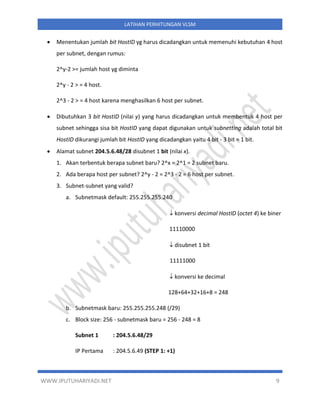 WWW.IPUTUHARIYADI.NET 9
LATIHAN PERHITUNGAN VLSM
• Menentukan jumlah bit HostID yg harus dicadangkan untuk memenuhi kebutuhan 4 host
per subnet, dengan rumus:
2^y-2 >= jumlah host yg diminta
2^y - 2 > = 4 host.
2^3 - 2 > = 4 host karena menghasilkan 6 host per subnet.
• Dibutuhkan 3 bit HostID (nilai y) yang harus dicadangkan untuk membentuk 4 host per
subnet sehingga sisa bit HostID yang dapat digunakan untuk subnetting adalah total bit
HostID dikurangi jumlah bit HostID yang dicadangkan yaitu 4 bit - 3 bit = 1 bit.
• Alamat subnet 204.5.6.48/28 disubnet 1 bit (nilai x).
1. Akan terbentuk berapa subnet baru? 2^x = 2^1 = 2 subnet baru.
2. Ada berapa host per subnet? 2^y - 2 = 2^3 - 2 = 6 host per subnet.
3. Subnet-subnet yang valid?
a. Subnetmask default: 255.255.255.240
 konversi decimal HostID (octet 4) ke biner
11110000
 disubnet 1 bit
11111000
 konversi ke decimal
128+64+32+16+8 = 248
b. Subnetmask baru: 255.255.255.248 (/29)
c. Block size: 256 - subnetmask baru = 256 - 248 = 8
Subnet 1 : 204.5.6.48/29
IP Pertama : 204.5.6.49 (STEP 1: +1)
 