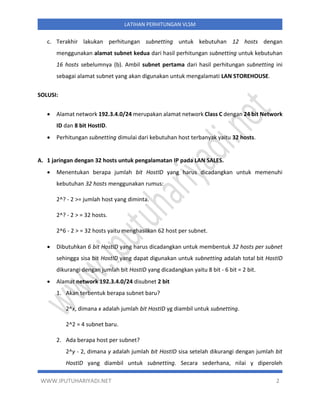 WWW.IPUTUHARIYADI.NET 2
LATIHAN PERHITUNGAN VLSM
c. Terakhir lakukan perhitungan subnetting untuk kebutuhan 12 hosts dengan
menggunakan alamat subnet kedua dari hasil perhitungan subnetting untuk kebutuhan
16 hosts sebelumnya (b). Ambil subnet pertama dari hasil perhitungan subnetting ini
sebagai alamat subnet yang akan digunakan untuk mengalamati LAN STOREHOUSE.
SOLUSI:
• Alamat network 192.3.4.0/24 merupakan alamat network Class C dengan 24 bit Network
ID dan 8 bit HostID.
• Perhitungan subnetting dimulai dari kebutuhan host terbanyak yaitu 32 hosts.
A. 1 jaringan dengan 32 hosts untuk pengalamatan IP pada LAN SALES.
• Menentukan berapa jumlah bit HostID yang harus dicadangkan untuk memenuhi
kebutuhan 32 hosts menggunakan rumus:
2^? - 2 >= jumlah host yang diminta.
2^? - 2 > = 32 hosts.
2^6 - 2 > = 32 hosts yaitu menghasilkan 62 host per subnet.
• Dibutuhkan 6 bit HostID yang harus dicadangkan untuk membentuk 32 hosts per subnet
sehingga sisa bit HostID yang dapat digunakan untuk subnetting adalah total bit HostID
dikurangi dengan jumlah bit HostID yang dicadangkan yaitu 8 bit - 6 bit = 2 bit.
• Alamat network 192.3.4.0/24 disubnet 2 bit
1. Akan terbentuk berapa subnet baru?
2^x, dimana x adalah jumlah bit HostID yg diambil untuk subnetting.
2^2 = 4 subnet baru.
2. Ada berapa host per subnet?
2^y - 2, dimana y adalah jumlah bit HostID sisa setelah dikurangi dengan jumlah bit
HostID yang diambil untuk subnetting. Secara sederhana, nilai y diperoleh
 