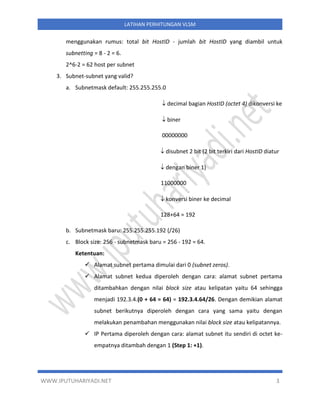 WWW.IPUTUHARIYADI.NET 3
LATIHAN PERHITUNGAN VLSM
menggunakan rumus: total bit HostID - jumlah bit HostID yang diambil untuk
subnetting = 8 - 2 = 6.
2^6-2 = 62 host per subnet
3. Subnet-subnet yang valid?
a. Subnetmask default: 255.255.255.0
 decimal bagian HostID (octet 4) dikonversi ke
 biner
00000000
 disubnet 2 bit (2 bit terkiri dari HostID diatur
 dengan biner 1)
11000000
 konversi biner ke decimal
128+64 = 192
b. Subnetmask baru: 255.255.255.192 (/26)
c. Block size: 256 - subnetmask baru = 256 - 192 = 64.
Ketentuan:
✓ Alamat subnet pertama dimulai dari 0 (subnet zeros).
✓ Alamat subnet kedua diperoleh dengan cara: alamat subnet pertama
ditambahkan dengan nilai block size atau kelipatan yaitu 64 sehingga
menjadi 192.3.4.(0 + 64 = 64) = 192.3.4.64/26. Dengan demikian alamat
subnet berikutnya diperoleh dengan cara yang sama yaitu dengan
melakukan penambahan menggunakan nilai block size atau kelipatannya.
✓ IP Pertama diperoleh dengan cara: alamat subnet itu sendiri di octet ke-
empatnya ditambah dengan 1 (Step 1: +1).
 