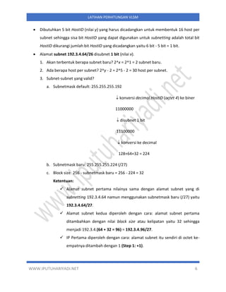 WWW.IPUTUHARIYADI.NET 6
LATIHAN PERHITUNGAN VLSM
• Dibutuhkan 5 bit HostID (nilai y) yang harus dicadangkan untuk membentuk 16 host per
subnet sehingga sisa bit HostID yang dapat digunakan untuk subnetting adalah total bit
HostID dikurangi jumlah bit HostID yang dicadangkan yaitu 6 bit - 5 bit = 1 bit.
• Alamat subnet 192.3.4.64/26 disubnet 1 bit (nilai x).
1. Akan terbentuk berapa subnet baru? 2^x = 2^1 = 2 subnet baru.
2. Ada berapa host per subnet? 2^y - 2 = 2^5 - 2 = 30 host per subnet.
3. Subnet-subnet yang valid?
a. Subnetmask default: 255.255.255.192
 konversi decimal HostID (octet 4) ke biner
11000000
 disubnet 1 bit
11100000
 konversi ke decimal
128+64+32 = 224
b. Subnetmask baru: 255.255.255.224 (/27)
c. Block size: 256 - subnetmask baru = 256 - 224 = 32
Ketentuan:
✓ Alamat subnet pertama nilainya sama dengan alamat subnet yang di
subnetting 192.3.4.64 namun menggunakan subnetmask baru (/27) yaitu
192.3.4.64/27.
✓ Alamat subnet kedua diperoleh dengan cara: alamat subnet pertama
ditambahkan dengan nilai block size atau kelipatan yaitu 32 sehingga
menjadi 192.3.4.(64 + 32 = 96) = 192.3.4.96/27.
✓ IP Pertama diperoleh dengan cara: alamat subnet itu sendiri di octet ke-
empatnya ditambah dengan 1 (Step 1: +1).
 