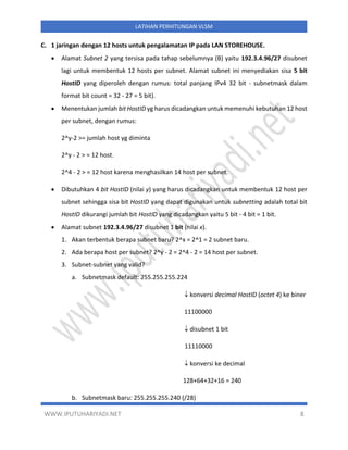WWW.IPUTUHARIYADI.NET 8
LATIHAN PERHITUNGAN VLSM
C. 1 jaringan dengan 12 hosts untuk pengalamatan IP pada LAN STOREHOUSE.
• Alamat Subnet 2 yang tersisa pada tahap sebelumnya (B) yaitu 192.3.4.96/27 disubnet
lagi untuk membentuk 12 hosts per subnet. Alamat subnet ini menyediakan sisa 5 bit
HostID yang diperoleh dengan rumus: total panjang IPv4 32 bit - subnetmask dalam
format bit count = 32 - 27 = 5 bit).
• Menentukan jumlah bit HostID yg harus dicadangkan untuk memenuhi kebutuhan 12 host
per subnet, dengan rumus:
2^y-2 >= jumlah host yg diminta
2^y - 2 > = 12 host.
2^4 - 2 > = 12 host karena menghasilkan 14 host per subnet.
• Dibutuhkan 4 bit HostID (nilai y) yang harus dicadangkan untuk membentuk 12 host per
subnet sehingga sisa bit HostID yang dapat digunakan untuk subnetting adalah total bit
HostID dikurangi jumlah bit HostID yang dicadangkan yaitu 5 bit - 4 bit = 1 bit.
• Alamat subnet 192.3.4.96/27 disubnet 1 bit (nilai x).
1. Akan terbentuk berapa subnet baru? 2^x = 2^1 = 2 subnet baru.
2. Ada berapa host per subnet? 2^y - 2 = 2^4 - 2 = 14 host per subnet.
3. Subnet-subnet yang valid?
a. Subnetmask default: 255.255.255.224
 konversi decimal HostID (octet 4) ke biner
11100000
 disubnet 1 bit
11110000
 konversi ke decimal
128+64+32+16 = 240
b. Subnetmask baru: 255.255.255.240 (/28)
 