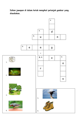Isikan jawapan di dalam kotak mengikut petunjuk gambar yang
     disediakan.


                                               1.




                                                d
                                      2.



                                       u            n
                            4.




                        e              a        g
                   5.



                                           -
                                      6. k
                                                s
                                                        3.



                                                         a
1.



                                       r

2.

                                                         n




3.
                                 5.




4.                               6.
 