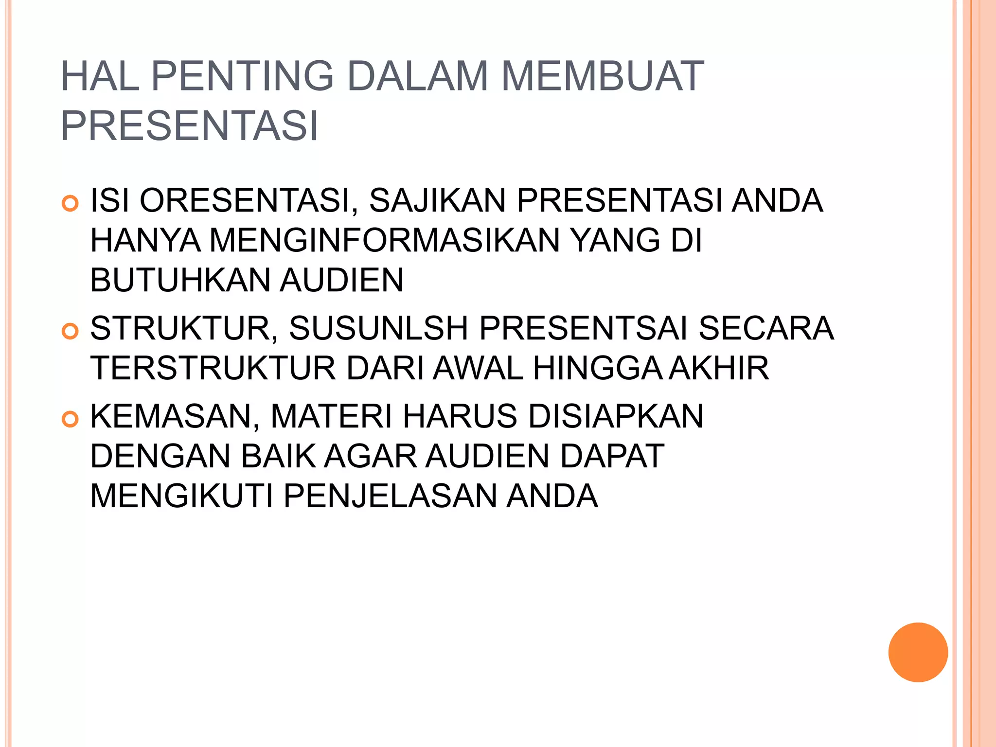 HAL PENTING DALAM MEMBUAT
PRESENTASI
ISI ORESENTASI, SAJIKAN PRESENTASI ANDA
HANYA MENGINFORMASIKAN YANG DI
BUTUHKAN AUDIEN
STRUKTUR, SUSUNLSH PRESENTSAI SECARA
TERSTRUKTUR DARI AWAL HINGGA AKHIR
KEMASAN, MATERI HARUS DISIAPKAN
DENGAN BAIK AGAR AUDIEN DAPAT
MENGIKUTI PENJELASAN ANDA