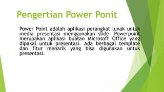 Pengertian Power Ponit
Power Point adalah aplikasi perangkat lunak untuk
media presentasi menggunakan slide. Powerpoint
merupakan aplikasi buatan Microsoft Office yang
dipakai untuk presentasi. Ada berbagai template
dan fitur menarik yang bisa digunakan untuk
presentasi.
 