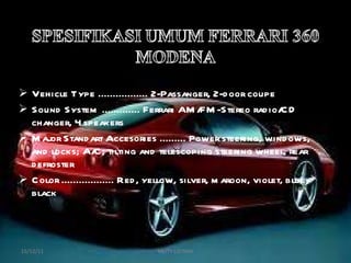 Vehicle Type ................. 2-Passanger, 2-door coupe Sound System ............. Ferrari AM/FM-Stereo radio/CD changer, 4 speakers Major Standart Accesories ......... Power steering, windows, and locks; A/C; tilting and telescoping steering wheel, rear defroster Color .................. Red, yellow, silver, maroon, violet, blue, black 15/12/11 MEITY LISTIANI 