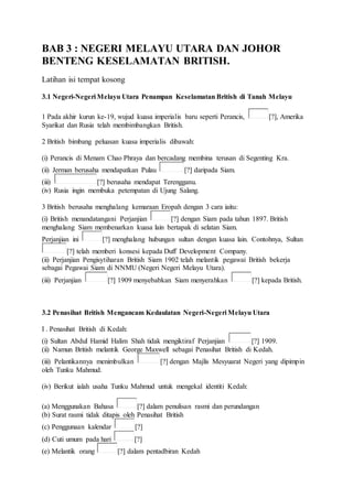 BAB 3 : NEGERI MELAYU UTARA DAN JOHOR
BENTENG KESELAMATAN BRITISH.
Latihan isi tempat kosong
3.1 Negeri-Negeri Melayu Utara Penampan Keselamatan British di Tanah Melayu
1 Pada akhir kurun ke-19, wujud kuasa imperialis baru seperti Perancis, [?], Amerika
Syarikat dan Rusia telah membimbangkan British.
2 British bimbang peluasan kuasa imperialis dibawah:
(i) Perancis di Menam Chao Phraya dan bercadang membina terusan di Segenting Kra.
(ii) Jerman berusaha mendapatkan Pulau [?] daripada Siam.
(iii) [?] berusaha mendapat Terengganu.
(iv) Rusia ingin membuka petempatan di Ujung Salang.
3 British berusaha menghalang kemaraan Eropah dengan 3 cara iaitu:
(i) British menandatangani Perjanjian [?] dengan Siam pada tahun 1897. British
menghalang Siam membenarkan kuasa lain bertapak di selatan Siam.
Perjanjian ini [?] menghalang hubungan sultan dengan kuasa lain. Contohnya, Sultan
[?] telah memberi konsesi kepada Duff Development Company.
(ii) Perjanjian Pengisytiharan British Siam 1902 telah melantik pegawai British bekerja
sebagai Pegawai Siam di NNMU (Negeri Negeri Melayu Utara).
(iii) Perjanjian [?] 1909 menyebabkan Siam menyerahkan [?] kepada British.
3.2 Penasihat British Mengancam Kedaulatan Negeri-Negeri Melayu Utara
I . Penasihat British di Kedah:
(i) Sultan AbduI Hamid Halim Shah tidak mengiktiraf Perjanjian [?] 1909.
(ii) Namun British melantik George Maxwell sebagai Penasihat British di Kedah.
(iii) Pelantikannya menimbulkan [?] dengan Majlis Mesyuarat Negeri yang dipimpin
oleh Tunku Mahmud.
(iv) Berikut ialah usaha Tunku Mahmud untuk mengekal identiti Kedah:
(a) Menggunakan Bahasa [?] dalam penulisan rasmi dan perundangan
(b) Surat rasmi tidak ditapis oleh Penasihat British
(c) Penggunaan kalendar [?]
(d) Cuti umum pada hari [?]
(e) Melantik orang [?] dalam pentadbiran Kedah
 