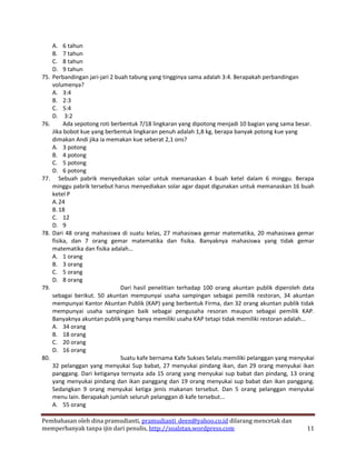 A. 6 tahun
      B. 7 tahun
      C. 8 tahun
      D. 9 tahun
75.   Perbandingan jari-jari 2 buah tabung yang tingginya sama adalah 3:4. Berapakah perbandingan
      volumenya?
      A. 3:4
      B. 2:3
      C. 5:4
      D. 3:2
76.        Ada sepotong roti berbentuk 7/18 lingkaran yang dipotong menjadi 10 bagian yang sama besar.
      Jika bobot kue yang berbentuk lingkaran penuh adalah 1,8 kg, berapa banyak potong kue yang
      dimakan Andi jika ia memakan kue seberat 2,1 ons?
      A. 3 potong
      B. 4 potong
      C. 5 potong
      D. 6 potong
77.      Sebuah pabrik menyediakan solar untuk memanaskan 4 buah ketel dalam 6 minggu. Berapa
      minggu pabrik tersebut harus menyediakan solar agar dapat digunakan untuk memanaskan 16 buah
      ketel P
      A. 24
      B. 18
      C. 12
      D. 9
78.   Dari 48 orang mahasiswa di suatu kelas, 27 mahasiswa gemar matematika, 20 mahasiswa gemar
      fisika, dan 7 orang gemar matematika dan fisika. Banyaknya mahasiswa yang tidak gemar
      matematika dan fisika adalah…
      A. 1 orang
      B. 3 orang
      C. 5 orang
      D. 8 orang
79.                              Dari hasil penelitian terhadap 100 orang akuntan publik diperoleh data
      sebagai berikut. 50 akuntan mempunyai usaha sampingan sebagai pemilik restoran, 34 akuntan
      mempunyai Kantor Akuntan Publik (KAP) yang berbentuk Firma, dan 32 orang akuntan publik tidak
      mempunyai usaha sampingan baik sebagai pengusaha resoran maupun sebagai pemilik KAP.
      Banyaknya akuntan publik yang hanya memiliki usaha KAP tetapi tidak memiliki restoran adalah...
      A. 34 orang
      B. 18 orang
      C. 20 orang
      D. 16 orang
80.                              Suatu kafe bernama Kafe Sukses Selalu memiliki pelanggan yang menyukai
      32 pelanggan yang menyukai Sup babat, 27 menyukai pindang ikan, dan 29 orang menyukai ikan
      panggang. Dari ketiganya ternyata ada 15 orang yang menyukai sup babat dan pindang, 13 orang
      yang menyukai pindang dan ikan panggang dan 19 orang menyukai sup babat dan ikan panggang.
      Sedangkan 9 orang menyukai ketiga jenis makanan tersebut. Dan 5 orang pelanggan menyukai
      menu lain. Berapakah jumlah seluruh pelanggan di kafe tersebut...
      A. 55 orang

Pembahasan oleh dina pramudianti, pramudianti_deen@yahoo.co.id dilarang mencetak dan
memperbanyak tanpa ijin dari penulis, http://soalstan.wordpress.com                                 11
 