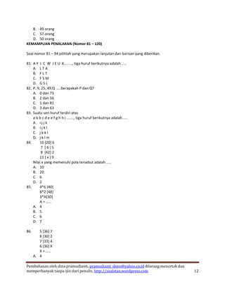 B. 49 orang
   C. 57 orang
   D. 50 orang
KEMAMPUAN PENALARAN (Nomor 81 – 120)

Soal nomor 81 – 94 pilihlah yang merupakan lanjutan dari barisan yang diberikan.

81. A Y I C W J E U K........, tiga huruf berikutnya adalah .....
    A. L T A
    B. F L T
    C. F S M
    D. G S L
82. P, 9, 25, 49,Q .....berapakah P dan Q?
    A. 0 dan 73
    B. 2 dan 56
    C. 1 dan 81
    D. 3 dan 63
83. Suatu seri huruf terdiri atas
    a b b c d e e f g h h i ......., tiga huruf berikutnya adalah.....
    A. i j j k
    B. i j k l
    C. j k k l
    D. j k l m
84.      10 [20] 6
          7 [6]5
          8 [42] 2
         11 [ x ] 9
    Nilai x yang memenuhi pola tersebut adalah .....
    A. 10
    B. 20
    C. 6
    D. 2
85.      4*6 [40]
         8*2 [48]
         3*A[30]
         A = .....
    A. 4
    B. 5
    C. 6
    D. 7

86.      5 [36] 7
         8 [30] 2
         7 [33] 4
         6 [36] X
         X = .....
      A. 4

Pembahasan oleh dina pramudianti, pramudianti_deen@yahoo.co.id dilarang mencetak dan
memperbanyak tanpa ijin dari penulis, http://soalstan.wordpress.com                    12
 