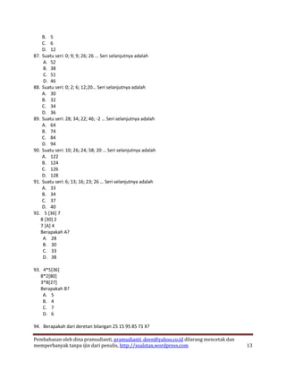 B. 5
    C. 6
    D. 12
87. Suatu seri: 0; 9; 9; 26; 26 ... Seri selanjutnya adalah
    A. 52
    B. 38
    C. 51
    D. 46
88. Suatu seri: 0; 2; 6; 12;20… Seri selanjutnya adalah
    A. 30
    B. 32
    C. 34
    D. 36
89. Suatu seri: 28; 34; 22; 46; -2 … Seri selanjutnya adalah
    A. 64
    B. 74
    C. 84
    D. 94
90. Suatu seri: 10; 26; 24; 58; 20 … Seri selanjutnya adalah
    A. 122
    B. 124
    C. 126
    D. 128
91. Suatu seri: 6; 13; 16; 23; 26 … Seri selanjutnya adalah
    A. 33
    B. 34
    C. 37
    D. 40
92. 5 [36] 7
   8 [30] 2
   7 [A] 4
   Berapakah A?
    A. 28
    B. 30
    C. 33
    D. 38

93. 4*5[36]
   8*2[80]
   3*B[27]
   Berapakah B?
    A. 5
    B. 4
    C. 7
    D. 6

94. Berapakah dari deretan bilangan 25 15 95 85 71 X?

Pembahasan oleh dina pramudianti, pramudianti_deen@yahoo.co.id dilarang mencetak dan
memperbanyak tanpa ijin dari penulis, http://soalstan.wordpress.com                    13
 