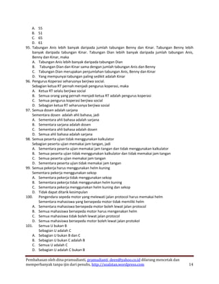 A. 55
    B. 51
    C. 65
    D. 61
95. Tabungan Anis lebih banyak daripada jumlah tabungan Benny dan Kinar. Tabungan Benny lebih
    banyak daripada tabungan Kinar. Tabungan Dian lebiih banyak daripada jumlah tabungan Anis,
    Benny dan Kinar, maka
    A. Tabungan Anis lebih banyak daripada tabungan Dian
    B. Tabungan Dian dan Kinar sama dengan jumlah tabungan Anis dan Benny
    C. Tabungan Dian merupakan penjumlahan tabungan Anis, Benny dan Kinar
    D. Yang mempunyai tabungan paling sedikit adalah Kinar
96. Pengurus Koperasi seharusnya berjiwa social.
    Sebagian ketua RT pernah menjadi pengurus koperasi, maka
    A. Ketua RT selalu berjiwa social
    B. Semua orang yang pernah menjadi ketua RT adalah pengurus koperasi
    C. Semua pengurus koperasi berjiwa social
    D. Sebagian ketua RT seharusnya berjiwa sosial
97. Semua dosen adalah sarjana
    Sementara dosen adalah ahli bahasa, jadi
    A. Sementara ahli bahasa adalah sarjana
    B. Sementara sarjana adalah dosen
    C. Sementara ahli bahasa adalah dosen
    D. Semua ahli bahasa adalah sarjana
98. Semua peserta ujian tidak menggunakan kalkulator
    Sebagian peserta ujian memakai jam tangan, jadi
    A. Sementara peserta ujian memakai jam tangan dan tidak menggunakan kalkulator
    B. Semua peserta ujian tidak menggunakan kalkulator dan tidak memakai jam tangan
    C. Semua peserta ujian memakai jam tangan
    D. Sementara peserta ujian tidak memakai jam tangan
99. Semua pekerja harus menggunakan helm kuning
    Sementara pekerja menggunakan sekop
    A. Sementara pekerja tidak menggunakan sekop
    B. Sementara pekerja tidak menggunakan helm kuning
    C. Sementara pekerja menggunakan helm kuning dan sekop
    D. Tidak dapat ditarik kesimpulan
100. Pengendara sepeda motor yang melewati jalan protocol harus memakai helm
       Sementara mahasiswa yang bersepeda motor tidak memiliki helm
    A. Sementara mahasiswa bersepeda motor boleh lewat jalan protocol
    B. Semua mahasiswa bersepeda motor harus mengenakan helm
    C. Semua mahasiswa tidak boleh lewat jalan protocol
    D. Semua mahasiswa bersepeda motor boleh lewat jalan protokol
101. Semua U bukan B
       Sebagian U adalah C
    A. Sebagian U bukan B dan C
    B. Sebagian U bukan C adalah B
    C. Semua U adalah C
    D. Sebagian U adalah C bukan B

Pembahasan oleh dina pramudianti, pramudianti_deen@yahoo.co.id dilarang mencetak dan
memperbanyak tanpa ijin dari penulis, http://soalstan.wordpress.com                        14
 