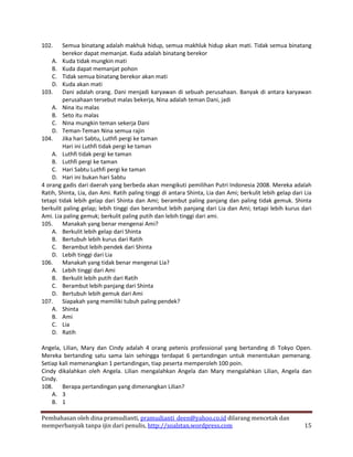 102.     Semua binatang adalah makhuk hidup, semua makhluk hidup akan mati. Tidak semua binatang
         berekor dapat memanjat. Kuda adalah binatang berekor
    A. Kuda tidak mungkin mati
    B. Kuda dapat memanjat pohon
    C. Tidak semua binatang berekor akan mati
    D. Kuda akan mati
103. Dani adalah orang. Dani menjadi karyawan di sebuah perusahaan. Banyak di antara karyawan
         perusahaan tersebut malas bekerja, Nina adalah teman Dani, jadi
    A. Nina itu malas
    B. Seto itu malas
    C. Nina mungkin teman sekerja Dani
    D. Teman-Teman Nina semua rajin
104. Jika hari Sabtu, Luthfi pergi ke taman
         Hari ini Luthfi tidak pergi ke taman
    A. Luthfi tidak pergi ke taman
    B. Luthfi pergi ke taman
    C. Hari Sabtu Luthfi pergi ke taman
    D. Hari ini bukan hari Sabtu
4 orang gadis dari daerah yang berbeda akan mengikuti pemilihan Putri Indonesia 2008. Mereka adalah
Ratih, Shinta, Lia, dan Ami. Ratih paling tinggi di antara Shinta, Lia dan Ami; berkulit lebih gelap dari Lia
tetapi tidak lebih gelap dari Shinta dan Ami; berambut paling panjang dan paling tidak gemuk. Shinta
berkulit paling gelap; lebih tinggi dan berambut lebih panjang dari Lia dan Ami; tetapi lebih kurus dari
Ami. Lia paling gemuk; berkulit paling putih dan lebih tinggi dari ami.
105. Manakah yang benar mengenai Ami?
    A. Berkulit lebih gelap dari Shinta
    B. Bertubuh lebih kurus dari Ratih
    C. Berambut lebih pendek dari Shinta
    D. Lebih tinggi dari Lia
106. Manakah yang tidak benar mengenai Lia?
    A. Lebih tinggi dari Ami
    B. Berkulit lebih putih dari Ratih
    C. Berambut lebih panjang dari Shinta
    D. Bertubuh lebih gemuk dari Ami
107. Siapakah yang memiliki tubuh paling pendek?
    A. Shinta
    B. Ami
    C. Lia
    D. Ratih

Angela, Lilian, Mary dan Cindy adalah 4 orang petenis professional yang bertanding di Tokyo Open.
Mereka bertanding satu sama lain sehingga terdapat 6 pertandingan untuk menentukan pemenang.
Setiap kali memenangkan 1 pertandingan, tiap peserta memperoleh 100 poin.
Cindy dikalahkan oleh Angela. Lilian mengalahkan Angela dan Mary mengalahkan Lilian, Angela dan
Cindy.
108. Berapa pertandingan yang dimenangkan Lilian?
    A. 3
    B. 1

Pembahasan oleh dina pramudianti, pramudianti_deen@yahoo.co.id dilarang mencetak dan
memperbanyak tanpa ijin dari penulis, http://soalstan.wordpress.com                                       15
 