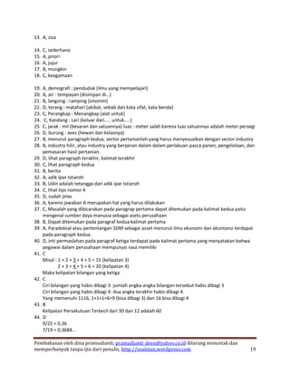 13. A, sisa

14.   C, sederhana
15.   A, priori
16.   A, jujur
17.   B, mungkin
18.   C, keagamaan

19.   A, demografi : penduduk (ilmu yang mempelajari)
20.   A, air : tempayan (disimpan di…)
21.   B, langsing : ramping (sinonim)
22.   D, terang : matahari (akibat, sebab dan kata sifat, kata benda)
23.   C, Perangkap : Menangkap (alat untuk)
24.   C, Kandang : Lari (keluar dari….. untuk…..)
25.   C, jarak : mil (besaran dan satuannya) luas : meter salah karena luas satuannya adalah meter persegi
26.   D, burung : aves (hewan dan kelasnya)
27.   B, menurut paragraph kedua, sector pertanianlah yang harus menyesuaikan dengan sector industry
28.   B, industry hilir, atau industry yang berperan dalam dalam perlakuan pasca panen, pengelolaan, dan
      pemasaran hasil pertanian.
29.   D, lihat paragraph terakhir, kalimat terakhir
30.   C, lihat paragraph kedua
31.   B, berita
32.   A, adik ipar Istiaroh
33.   B, Udin adalah tetangga dari adik ipar Istiaroh
34.   C, lihat tips nomor 4
35.   D, sudah jelas
36.   A, karena jawaban A merupakan hal yang harus dilakukan
37.   C, Masalah yang dibicarakan pada paragrap pertama dapat ditemukan pada kalimat kedua yaitu
      mengenal sumber daya manusia sebagai asets perusahaan
38.   B, Dapat ditemukan pada paragraf kedua kalimat pertama
39.   A, Paradoksal atau pertentangan SDM sebagai asset menurut ilmu ekonomi dan akuntansi terdapat
      pada paragraph kedua.
40.   D, Inti permaslahan pada paragraf ketiga terdapat pada kalimat pertama yang menyatakan bahwa
      pegawai dalam perusahaan mempunyai rasa memiliki
41.   C
      Misal : 1 + 2 + 3 + 4 + 5 = 15 (kelipatan 3)
               2 + 3 + 4 + 5 + 6 = 20 (kelipatan 4)
      Maka kelipatan bilangan yang ketiga
42.   C
      Ciri bilangan yang habis dibagi 3: jumlah angka-angka bilangan tersebut habis dibagi 3
      Ciri bilangan yang habis dibagi 4: dua angka terakhir habis dibagi 4.
      Yang memenuhi 1116, 1+1+1+6=9 (bisa dibagi 3) dan 16 bisa dibagi 4
43.   B
      Kelipatan Persekutuan Terkecil dari 30 dan 12 adalah 60
44.   D
      9/25 = 0,36
      7/19 = 0,3684...

Pembahasan oleh dina pramudianti, pramudianti_deen@yahoo.co.id dilarang mencetak dan
memperbanyak tanpa ijin dari penulis, http://soalstan.wordpress.com                                    19
 