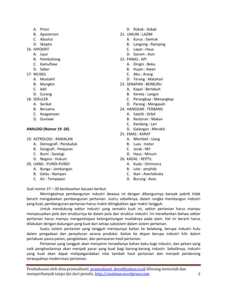 A. Priori                                           D. Rokok : Asbak
    B. Aposteriori                                  21. UMUM : LAZIM
    C. Absolut                                          A. Kurus : Gemuk
    D. Skeptis                                          B. Langsing : Ramping
16. HIPOKRIT                                            C. Lapar : Haus
    A. Jujur                                            D. Garam : Asin
    B. Pembohong                                    22. PANAS : API
    C. Kamuflase                                        A. Dingin : Beku
    D. Sabar                                            B. Hujan : Awan
17. MUSKIL                                              C. Abu : Arang
    A. Mustahil                                         D. Terang : Matahari
    B. Mungkin                                      23. SENAPAN : BERBURU
    C. Adil                                             A. Kapal : Berlabuh
    D. Curang                                           B. Kereta : Langsir
18. SEKULER                                             C. Perangkap : Menangkap
    A. Serikat                                          D. Parang : Mengasah
    B. Bersama                                      24. HANGGAR : TERBANG
    C. Keagamaan                                        A. Satelit : Orbit
    D. Duniawi                                          B. Restoran : Makan
                                                        C. Kandang : Lari
ANALOGI (Nomor 19 -26)                                  D. Galangan : Merakit
                                                    25. EMAS : KARAT
19. ASTROLOGI : RAMALAN                                 A. Membeli : Uang
    A. Demografi : Penduduk                             B. Luas : meter
    B. Geografi : Pelajaran                             C. Jarak : Mil
    C. Bumi : Geologi                                   D. Haus : Minum
    D. Negara : Hukum                               26. KADAL : REPTIL
20. UANG : PUNDI-PUNDI                                  A. Kuda : Omnivora
    A. Bunga : Jambangan                                B. Lele : amphibi
    B. Gelas : Nampan                                   C. Ikan : Avertebrata
    C. Air : Tempayan                                   D. Burung : Aves

Soal nomor 27 – 30 berdasarkan bacaan berikut.
        Meningkatnya pembangunan industri dewasa ini dengan dibangunnya banyak pabrik tidak
berarti mengabaikan pembangunan pertanian. Justru sebaliknya, dalam rangka membangun industri
yang kuat, pembangunan pertanian harus makin ditingkatkan agar makin tangguh.
        Untuk mendukung sektor industri yang semakin kuat ini, sektor pertanian harus mampu
menyesuaikan pola dan strukturnya ke dalam pola dan struktur industri. Ini menekankan bahwa sektor
pertanian harus mampu mengantisipasi ketergantungan mutlaknya pada alam. Hal ini berarti harus
dilakukan dengan dukungan yang kuat dari setiap subsistem dalam sistem pertanian.
        Suatu sistem pertanian yang tangguh mempunyai kaitan ke belakang, berupa industri hulu
dalam pengadaan dan penyaluran sarana produksi. Kaitan ke depan berupa industri hilir dalam
perlakuan pasca panen, pengelolaan, dan pemasaran hasil pertanian.
        Pertanian yang tangguh akan menjamin tersedianya bahan baku bagi industri, dan petani yang
naik penghasilannya akan menjadi pasar yang kuat bagi barang-barang industri. Sebaliknya, industri
yang kuat akan dapat melipatgandakan nilai tambah hasil pertanian dan menjadi pendorong
terwujudnya modernisasi pertanian.

Pembahasan oleh dina pramudianti, pramudianti_deen@yahoo.co.id dilarang mencetak dan
memperbanyak tanpa ijin dari penulis, http://soalstan.wordpress.com                             2
 