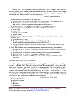 Kondisi yang paling penting dalam modernisasi pertanian adalah sikap hidup petani, mengapa
demikian? Karena, petani sebagai pelaku utama dalam kegiatan pertanian dapat dianggap sebagai
manajer bagi usaha taninya. Sebab dia harus mampu mengelola, mengambil keputusan, dan
bertanggung jawab terhadap langkah-langkah yang diambilnya.
                                                            (Kompas, 10 Desember 1990)

27. Kalimat yang tidak sesuai dengan bacaan di atas yaitu:
    A. Pembangunan di sector pertanian sangat penting untuk mendorong pembangunan industri.
    B. Sektor industri harus mampu menyesuaikan pola sector pertanian.
    C. Pertanian yang bagus akan menjamin ketersediaan bahan baku industri
    D. Sikap hidup petani memegang peran penting dalam pembangunan pertanian.
28. Industri penggilingan padi, jika dikaitkan dalam paragraph di atas termasuk?
    A. Industri hulu
    B. Industri Hilir
    C. Industri hulu maupun hilir
    D. Industri modern
29. Sikap hidup petani yang seperti apakah yang dibutuhkan dalam modernisasi pertanian menurut
    bacaan di atas?
    A. Terbuka dengan teknologi
    B. Mampu menyesuaikan sistem pertanian mereka dengan pola industri
    C. Mampu mengantisipasi ketergantungan mutlaknya terhadap alam.
    D. mampu mengelola, mengambil keputusan, dan bertanggung jawab terhadap langkah-langkah
        yang diambilnya.
30. Syarat agar sector pertanian dapat mendukung sector industri adalah sebagai berikut, kecuali
    A. Sektor pertanian harus mampu menyesuaikan pola dan strukturnya ke dalam pola dan struktur
        industri.
    B. Sektor pertanian harus mampu mengantisipasi ketergantungan mutlaknya pada alam.
    C. Sektor pertanian harus mampu menjadi pasar bagi produk industri.
    D. Sektor pertanian harus mendapat dukungan yang kuat dari setiap subsistem dalam sistem
        pertanian.

Soal nomor 31 – 33 berdasarkan bacaan berikut.

         Seorang ibu yang sedang hami Sembilan bulan meninggal, kemarin, diduga keracunan air kelapa.
Istiaroh, 37, sedang di rumah adik iparnya di Desa Cijujung, Rt 03/10, Kecamatan Sukaraja, Kabupaten
Bogor, ketika keracunan. Pada pukul 11.30 WIB, ia mengeluh kepada Ucu, 40, sang suami, bahwa
persendian tubuhnya pegal. Ucu pun langsung membelikan kelapa muda. Air kelapa oleh korban
dicampur dengan serbuk minuman ringan dan diminum sekitar pukul 13.00 WIB. Pada 14.30 WIB,
Istiaroh mengalami sesak nafas. Kondisi korban diketahui oleh Udin dan Nenah, pasangan suami isteri
tetangga adik iparnya. Setelah dibawa ke Rumah Sakit, nyawa korban dan bayinya tidak tertolong.
Polsek Sukaraja tidak menemukan tanda kekerasan di tubuh korban.
                                                        (Media Indonesia 16 Mei 2009)
31. Bacaan di atas termasuk?
     A. Rentetan peristiwa
     B. Berita
     C. Klarifikasi
     D. Pengumuman

Pembahasan oleh dina pramudianti, pramudianti_deen@yahoo.co.id dilarang mencetak dan
memperbanyak tanpa ijin dari penulis, http://soalstan.wordpress.com                                3
 