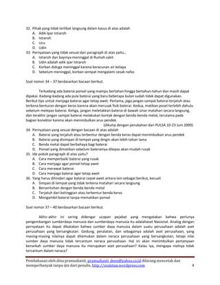 32. Pihak yang tidak terlibat langsung dalam kasus di atas adalah
    A. Adik Ipar Istiaroh
    B. Istiaroh
    C. Ucu
    D. Udin
33. Pernyataan yang tidak sesuai dari paragraph di atas yaitu…
    A. Istiaroh dan bayinya meninggal di Rumah sakit
    B. Udin adalah adik ipar Istiaroh
    C. Korban diduga meninggal karena keracunan air kelapa
    D. Sebelum meninggal, korban sempat mengalami sesak nafas

Soal nomor 34 – 37 berdasarkan bacaan berikut.

        Terkadang ada baterai ponsel yang mampu bertahan hingga bertahun-tahun dan masih dapat
dipakai. Kadang-kadang ada pula baterai yang baru beberapa bulan sudah tidak dapat digunakan.
Berikut tips untuk menjaga baterai agar tetap awet. Pertama, jaga jangan sampai baterai terjatuh atau
terkena benturan dengan keras karena akan merusak fisik baterai. Kedua, matikan posel terlebih dahulu
sebelum melepas baterai. Ketiga, jangan meletakkan baterai di bawah sinar matahari secara langsung,
dan terakhir jangan sampai baterai melakukan kontak dengan benda-benda metal, terutama pada
bagian konektor karena akan menimbulkan arus pendek.
                                                (dikutip dengan perubahan dari PULSA 10-23 Juni 2009)
34. Pernyataan yang sesuai dengan bacaan di atas adalah
    A. Baterai yang terjatuh atau terbentur dengan benda keras dapat menimbulkan arus pendek
    B. Baterai yang disimpan di tempat yang dingin akan lebih tahan lama
    C. Benda metal dapat berbahaya bagi baterai
    D. Ponsel yang dimatikan sebelum baterainya dilepas akan mudah rusak
35. Ide pokok paragraph di atas yaitu?
    A. Cara memperbaiki baterai yang rusak
    B. Cara menjaga agar ponsel tetap awet
    C. Cara merawat baterai
    D. Cara menjaga baterai agar tetap awet
36. Yang harus dihindari agar baterai cepat awet antara lain sebagai berikut, kecuali
    A. Simpan di tempat yang tidak terkena matahari secara langsung
    B. Bersentuhan dengan benda-benda metal
    C. Terjatuh dari ketinggian atau terbentur benda keras
    D. Mengambil baterai tanpa mematikan ponsel

Soal nomor 37 – 40 berdasarkan bacaan berikut.

        Akhir-akhir ini sering didengar ucapan pejabat yang mengatakan bahwa perlunya
pengembangan sumberdaya manusia dan sumberdaya manusia itu adalahaset Nasional. Analog dengan
pernyataan itu dapat dikatakan bahwa sumber daya manusia dalam suatu perusahaan adalah aset
perusahaan yang bersangkutan. Gedung, peralatan, dan sebagainya adalah aset perusahaan, yang
masing-masing nilainya dapat ditemukan dalam neraca perusahaan yang bersangkutan, tetapi nilai
sumber daya manusia tidak tercantum neraca perusahaan. Hal ini akan menimbulkan pertanyaan
benarkah sumber daya manusia itu merupakan aset perusahaan? Kalau iya, mengapa nialnya tidak
tercantum dalam neraca?

Pembahasan oleh dina pramudianti, pramudianti_deen@yahoo.co.id dilarang mencetak dan
memperbanyak tanpa ijin dari penulis, http://soalstan.wordpress.com                                 4
 