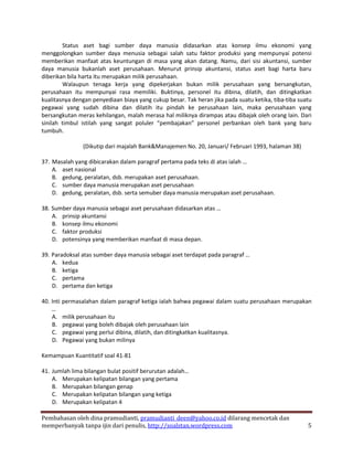 Status aset bagi sumber daya manusia didasarkan atas konsep ilmu ekonomi yang
menggolongkan sumber daya menusia sebagai salah satu faktor produksi yang mempunyai potensi
memberikan manfaat atas keuntungan di masa yang akan datang. Namu, dari sisi akuntansi, sumber
daya manusia bukanlah aset perusahaan. Menurut prinsip akuntansi, status aset bagi harta baru
diberikan bila harta itu merupakan milik perusahaan.
        Walaupun tenaga kerja yang dipekerjakan bukan milik perusahaan yang bersangkutan,
perusahaan itu mempunyai rasa memiliki. Buktinya, personel itu dibina, dilatih, dan ditingkatkan
kualitasnya dengan penyediaan biaya yang cukup besar. Tak heran jika pada suatu ketika, tiba-tiba suatu
pegawai yang sudah dibina dan dilatih itu pindah ke perusahaan lain, maka perusahaan yang
bersangkutan meras kehilangan, malah merasa hal miliknya dirampas atau dibajak oleh orang lain. Dari
sinilah timbul istilah yang sangat poluler “pembajakan” personel perbankan oleh bank yang baru
tumbuh.

               (Dikutip dari majalah Bank&Manajemen No. 20, Januari/ Februari 1993, halaman 38)

37. Masalah yang dibicarakan dalam paragraf pertama pada teks di atas ialah …
    A. aset nasional
    B. gedung, peralatan, dsb. merupakan aset perusahaan.
    C. sumber daya manusia merupakan aset perusahaan
    D. gedung, peralatan, dsb. serta semuber daya manusia merupakan aset perusahaan.

38. Sumber daya manusia sebagai aset perusahaan didasarkan atas …
    A. prinsip akuntansi
    B. konsep ilmu ekonomi
    C. faktor produksi
    D. potensinya yang memberikan manfaat di masa depan.

39. Paradoksal atas sumber daya manusia sebagai aset terdapat pada paragraf …
    A. kedua
    B. ketiga
    C. pertama
    D. pertama dan ketiga

40. Inti permasalahan dalam paragraf ketiga ialah bahwa pegawai dalam suatu perusahaan merupakan
    …
    A. milik perusahaan itu
    B. pegawai yang boleh dibajak oleh perusahaan lain
    C. pegawai yang perlui dibina, dilatih, dan ditingkatkan kualitasnya.
    D. Pegawai yang bukan milinya

Kemampuan Kuantitatif soal 41-81

41. Jumlah lima bilangan bulat positif berurutan adalah…
    A. Merupakan kelipatan bilangan yang pertama
    B. Merupakan bilangan genap
    C. Merupakan kelipatan bilangan yang ketiga
    D. Merupakan kelipatan 4

Pembahasan oleh dina pramudianti, pramudianti_deen@yahoo.co.id dilarang mencetak dan
memperbanyak tanpa ijin dari penulis, http://soalstan.wordpress.com                                  5
 