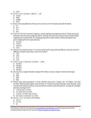 D. 1712
51. 0,5 km + 5 hm + 0,5 dam + 100 cm = ... dm
    A. 10.501
    B. 5560
    C. 10.060
    D. 5551
52. Besar sudut yang dibentuk antara jarum jam dan jarum menit pada pukul 06.30 adalah...
    A. 0 º
    B. 10 º
    C. 15 º
    D. 20 º
53. Suatu hari Pak Heri memanen singkong. Jumlah singkong yang digoreng sebesar 550 kg, tape yang
    dihasilkan dari fermentasi singkong sebesar 1620 kg, dan karena proses fermentasi tersebut bobot
    singkong naik menjadi 120%. Sisa singkong yang belum diolah sebesar 250 kg. Berapakah hasil
    panen singkong Pak Heri pada awalnya?
    A. 2,15 ton
    B. 2,5 ton
    C. 2,05 ton
    D. 2 ton
54. Sebuah truk yang bermuatan 1 ¼ ton pasir yang masih mampu dimuati 600 pon. Bila satu ton berisi
    2000 pon, berapa tonkah daya muat truk tersebut?
    A. 1,45
    B. 1,65
    C. 1,55
    D. 1,75
55. 2 hari + 21 jam + 50 menit + 51 detik = ... detik
    A. 252.051
    B. 242.051
    C. 232.051
    D. 222.051
56. Jika luas bujur sangkar dinaikkan dengan 69 %, Maka sisi bujur sangkar tersebut naik dengan:
    A. 13%
    B. 30%
    C. 39%
    D. 60%
57. Sebuah pipa yang panjangnya 6 meter ditandai pada jarak ¼ bagian dan 1/3 bagian. Jika pipa
    tersebut dipotong pada bagian yang ditandai ini menjadi potongan-potongan yang terpisah, yang
    manakah dari jawaban berikuta yang memberikan jawaban yang paling benar, panjang dari berbagai
    potongan-potongan tadi?
    A. 1 meter dan 1,5 meter
    B. 1,5 meter dan 2,5 meter
    C. 1 meter, 1,5 meter dan 2 meter
    D. 0,5 meter, 1 meter dan 1,5 meter
58. Jika 1/x – 1/y = 1/z maka z sama dengan
    A. xy / y-x
    B. x-y / xy
    C. xy

Pembahasan oleh dina pramudianti, pramudianti_deen@yahoo.co.id dilarang mencetak dan
memperbanyak tanpa ijin dari penulis, http://soalstan.wordpress.com                               7
 