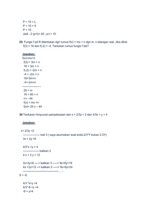 P = 10 + L
   P = 10 + 5
   P = 15
   Jadi : 2 (p+l)= 40 ; p-l = 10

29. Fungsi f pd R ditentukan dgn rumus f(x) = mx + n dgn m, n bilangan real. Jika diket
   f(3) = 16 dan f(-2) = -4. Tentukan rumus fungsi f tsb?

  Jawaban:
  f(x)=mx+n
    f(3) = 3m + n
    16 = 3m + n
    f(-2) = -2m + n
    -4 = -2m + n
    16=3m+n
    -4=-2m+n
  ------------------ -
    20 = m
    16 = 60 + n
    n= - 44
    f(x) = mx +n
    f(x)= 20 x – 44

30 Tentukan himpunan penyelesaian dari x + 2/3y = 2 dan 4/3x + y = 4

  Jawaban:

 x+ 2/3y =2
  ------------------ kali 3 ( saya asumsikan soal anda 2/3*Y bukan 2:3Y)
  3x + 2y =6

   4/3*x +y = 4
   ----------------- kalikan 3
   4 x + 3 y = 12

   3x+2y=6 ----> kalikan 3 -----> 9x+6y=18
   4x +3y=12 --> kalikan 2 -----> 8x+6y=24
   --------------------------------------… -
X = -6

   4/3 *x+y =4
   4/3*-6 +y =4
   -8 + y=4
 
