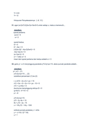 Y= 4+8
  Y= 12

  Himpunan Penyelesaiannya : { -6, 12 }

31. agar (a-2)x^2-2(2a-3)x+5a-6>0 untuk setiap x, maka a memenuhi...

   Jawaban:
  syarat pertama:
   (a-2) > 0
    a>2

  syarat kedua,
  D<0
  b² - 4ac < 0
  [-2(2a-3)]² - 4(a-2)(5a-6) < 0
  -4(a-1)(a-3) < 0
  (a-1)(a-3) > 0
  a < 1 atau a > 3
  irisan dari syarat pertama dan kedua adalah a > 3

32. garis y= -x-3 menyinggung parabola y^2-2y+px=15. absis puncak parabola adalah..

  Jawaban:
 y= -x-3 ...(1)
  y^2-2y+px=15 .... (2)
  substitusi persamaan (1) ke (2)

  ( -x-3)^2 - 2(-x-3) + px = 15
  x^2 + 6x + 9 + 2x + 6 + px - 15 = 0
  x^2 + ( p+8)x = 0
  dua kurva menyinggung artinya D = 0
  (p+8)^2 - 4*1*0 = 0
  p = -8

  y^2-2y+px=15
  y^2 - 2y -8x = 15
  8x = y^2 - 2y - 15
  x = 1/8 y^2 - 1/4y - 15/8

  ordinat puncak parabola y = -b/2a
  y = -(-1/4) / (2* 1/8)
  y=1
 
