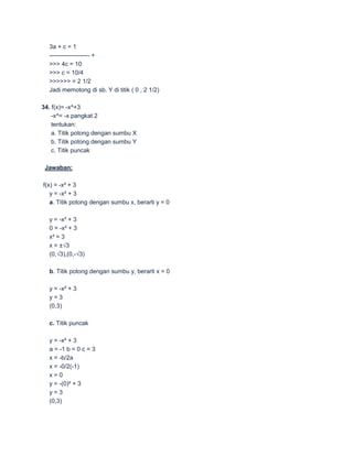 3a + c = 1
  -------------------- +
  >>> 4c = 10
  >>> c = 10/4
  >>>>>> = 2 1/2
  Jadi memotong di sb. Y di titik ( 0 , 2 1/2)

34. f(x)= -x^+3
    -x^= -x pangkat 2
    tentukan:
    a. Titik potong dengan sumbu X
    b. Titik potong dengan sumbu Y
    c. Titik puncak

 Jawaban:

f(x) = -x² + 3
   y = -x² + 3
   a. Titik potong dengan sumbu x, berarti y = 0

  y = -x² + 3
  0 = -x² + 3
  x² = 3
  x = ±√3
  (0,√3),(0,-√3)

  b. Titik potong dengan sumbu y, berarti x = 0

  y = -x² + 3
  y=3
  (0,3)

  c. Titik puncak

  y = -x² + 3
  a = -1 b = 0 c = 3
  x = -b/2a
  x = -0/2(-1)
  x=0
  y = -(0)² + 3
  y=3
  (0,3)
 