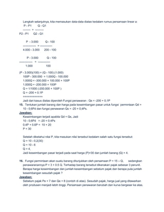Langkah selanjutnya, kita memasukan data-data diatas kedalam rumus persamaan linear a:
   P - P1       Q - Q1
  -------- = ---------
P2 - P1     Q2 - Q1

      P - 3.000           Q - 100
   -------------- = -------------
   4.000 - 3.000        200 - 100

        P - 3.000         Q - 100
-------------- = -------------
       1.000             100

(P - 3.000)(100) = (Q - 100) (1.000)
   100P - 300.000 = 1.000Q - 100.000
   1.000Q = -300.000 + 100.000 + 100P
   1.000Q = -200.000 + 100P
   Q = 1/1000 (-200.000 + 100P )
   Q = -200 + 0.1P
   ============
   Jadi dari kasus diatas diperoleh Fungsi penawaran : Qs = -200 + 0,1P
15. Tentukan jumlah barang dan harga pada keseimbangan pasar untuk fungsi permintaan Qd =
   10 - 0,6Pd dan fungsi penawaran Qs = -20 + 0,4Ps.
Jawaban:
   Keseimbangan terjadi apabila Qd = Qs, Jadi
   10 - 0,6Pd = -20 + 0,4Ps
   0,4P + 0,6P = 10 + 20
   P = 30

   Setelah diketahui nilai P, kita masukan nilai tersebut kedalam salah satu fungsi tersebut:
   Q = 10 - 0,2(30)
   Q = 10 - 6
   Q = 4,
   Jadi keseimbangan pasar terjadi pada saat harga (P)=30 dan jumlah barang (Q) = 4.

16. Fungsi permintaan akan suatu barang ditunjukkan oleh persamaan P = 15 – Q,       sedangkan
   penawaranannya P = 3 + 0.5 Q. Terhadap barang tersebut dikenakan pajak sebesar 3 perunit.
   Berapa harga keseimbangan dan jumlah keseimbangan sebelum pajak dan berapa pula jumlah
   keseimbangan sesudah pajak ?
Jawaban:
   Sebelum pajak Pe = 7 dan Qe = 8 (contoh di atas). Sesudah pajak, harga jual yang ditawarkan
   oleh produsen menjadi lebih tinggi. Persamaan penawaran berubah dan kurva bergeser ke atas.
 