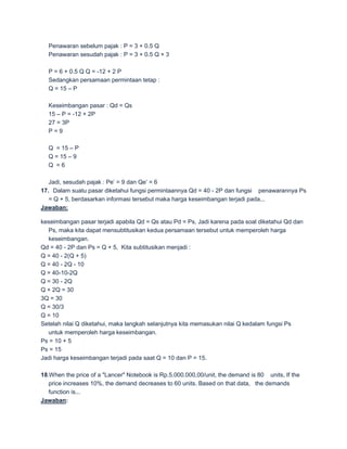 Penawaran sebelum pajak : P = 3 + 0.5 Q
  Penawaran sesudah pajak : P = 3 + 0.5 Q + 3

  P = 6 + 0.5 Q Q = -12 + 2 P
  Sedangkan persamaan permintaan tetap :
  Q = 15 – P

  Keseimbangan pasar : Qd = Qs
  15 – P = -12 + 2P
  27 = 3P
  P=9

  Q = 15 – P
  Q = 15 – 9
  Q =6

   Jadi, sesudah pajak : Pe’ = 9 dan Qe’ = 6
17. Dalam suatu pasar diketahui fungsi permintaannya Qd = 40 - 2P dan fungsi penawarannya Ps
   = Q + 5, berdasarkan informasi tersebut maka harga keseimbangan terjadi pada...
Jawaban:

keseimbangan pasar terjadi apabila Qd = Qs atau Pd = Ps, Jadi karena pada soal diketahui Qd dan
  Ps, maka kita dapat mensubtitusikan kedua persamaan tersebut untuk memperoleh harga
  keseimbangan.
Qd = 40 - 2P dan Ps = Q + 5, Kita subtitusikan menjadi :
Q = 40 - 2(Q + 5)
Q = 40 - 2Q - 10
Q = 40-10-2Q
Q = 30 - 2Q
Q + 2Q = 30
3Q = 30
Q = 30/3
Q = 10
Setelah nilai Q diketahui, maka langkah selanjutnya kita memasukan nilai Q kedalam fungsi Ps
  untuk memperoleh harga keseimbangan.
Ps = 10 + 5
Ps = 15
Jadi harga keseimbangan terjadi pada saat Q = 10 dan P = 15.

18.When the price of a "Lancer" Notebook is Rp.5.000.000,00/unit, the demand is 80 units, If the
   price increases 10%, the demand decreases to 60 units. Based on that data, the demands
   function is...
Jawaban:
 