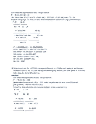 dari data diatas diperoleh data-data sebagai berikut:
P1 = 5.000.000 Q1 = 80
Jika harga naik 10% (P2 = (10% x 5.000.000) + 5.000.000 = 5.500.000) maka Q2 = 60
langkah selanjutnya, kita masukan data-data diatas kedalam persamaan fungsi permintaannya:
  P - P1       Q - Q1
   ---------- = -----------
     P2 - P1 Q2 - Q1

      P - 5.000.000                       Q - 80
  ------------------------- = ------------------
    5.500.000 - 5.000.000                    60 - 80
      P - 5.000.000                   Q - 80
  ------------------------- = ------------------
              500.000                       -20

  (P - 5.000.000)(-20) = (Q - 80)(500.000)
  -20P + 100.000.000 = 500.000Q - 40.000.000
  500.000Q = 100.000.000 + 40.000.000 - 20P
  500.000Q = 140.000.000 - 20P
  Q = 1/500.000 (140.000.000 - 20P)
  Q = 280.000 - 0,00004P atau
  Q = 280 - 0,04P



19.When the price is Rp. 15.000,00 the request of lamp is to 4.000 for each goods of, and for every
   increase of price of Rp. 1.000,00 the request of lamp going down 500 for each goods of. Pursuant
   to the data, the demand function is...
Jawaban:
   dari data diatas diperoleh data-data sebagai berikut :
   P1 = 15.000 Q1=4000
   jika kenaikan harga perunit (∆P) = 1.000 maka harga barang (Q) akan turun 500 perunit.
   jadi apabila P2 = 16.000 maka Q2=3500
   Setelah itu data-data diatas kita masukan kedalam fungsi persamaannya:
     P - P1         Q - Q1
   ---------- = -----------
    P2 - P1         Q2 - Q1

      P - 15.000              Q - 4.000
  ----------------- = ----------------
  16.000 - 15.000           3.500 - 4.000

     P - 15.000               Q - 4.000
  ----------------- = ----------------
 