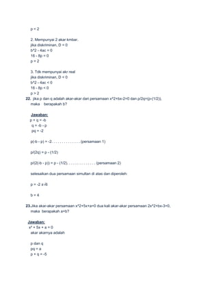 p<2

  2. Mempunyai 2 akar kmbar.
  jika diskriminan, D = 0
  b^2 - 4ac = 0
  16 - 8p = 0
  p=2

   3. Tdk mempunyai akr real
   jika diskriminan, D < 0
   b^2 - 4ac < 0
   16 - 8p < 0
   p>2
22. jika p dan q adalah akar-akar dari persamaan x^2+bx-2=0 dan p/2q=(p-(1/2)),
   maka berapakah b?

   Jawaban:
  p + q = -b
   q = -b - p
   pq = -2

  p(-b - p) = -2. . . . . . . . . . . . . . (persamaan 1)

  p/(2q) = p - (1/2)

  p/(2(-b - p)) = p - (1/2). . . . . . . . . . . . . . (persamaan 2)

  selesaikan dua persamaan simultan di atas dan diperoleh:

  p = -2 ±√6

  b=4

23.Jika akar-akar persamaan x^2+5x+a=0 dua kali akar-akar persamaan 2x^2+bx-3=0,
   maka berapakah a+b?

 Jawaban:
 x² + 5x + a = 0
  akar akarnya adalah

  p dan q
  pq = a
  p + q = -5
 