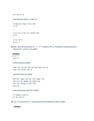 2x² + bx - 3 = 0

   akar-akarnya adalah ½ p dan ½ q

   (½ p)(½ q) = ¼ pq = ¼ a = -3/2
   a = -6



   ½ p + ½ q = ½ (p + q) = ½(-5) = -b/2
   b=5

   a + b = -6 + 5
   a + b = -1

24.Akar- akar dari persamaan x2 – x – 3 = 0 adalah p dan q. Persamaan kuadrat yang akar –
   akarnya p2 + q dan p + q2 adalah . . .

 Jawaban:
 p+q=1
  pq = -3

   jumlah akar2nya adalah

   -b/a = (p² + q) + (p + q²) = (p + q)² - 2pq + (p + q)
   -b/a = (1)² - 2(-3) + (1) = 8

   perkalian akar2nya adalah

   c/a = (p² + q)(p + q²) = (p³ + q³) + (pq)² + pq
   c/a = (p + q)³ - 3pq(p + q) + (pq)² + pq
   c/a = (1)³ - 3(-3)(1) + (-3)² + (-3)
   c/a = 16

   maka persamaan yang baru adalah

   x² + (b/a)x + (c/a) = 0
   x² - 8x + 16 = 0

25. f(x) = (x^2+4x)/(x^2+2) . Interval daerah hasil (kodomain) fungsi f adalah . .

   Jawaban:
 