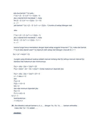 ada dua bentuk f⁻¹(x) yaitu :
  f⁻¹(x) = (2 - √2 √(-x² + x + 2))/(x - 1)
  jika x diambil limit mendekati 1, maka
  lim (2 - √2 √(-x² + x + 2))/(x - 1) = 1/2
  x→1
  jadi bentuk f⁻¹(x) = (2 - √2 √(-x² + x + 2))/(x - 1) kontinu di setiap bilangan real.

   atau

   f⁻¹(x) = (2 + √2 √(-x² + x + 2))/(x - 1)
   jika x diambil limit mendekati 1, maka
   lim (2 + √2 √(-x² + x + 2))/(x - 1) = ∞
   x→1

   karena fungsi harus memetakan dengan tepat setiap anggota himpunan f⁻¹(x), maka dari bentuk
   f⁻¹(x) di atas daerah asal f⁻¹(x) dipenuhi oleh setiap real bilangan x kecuali di x = 1

  f(x) = (x² + 4x)/(x² + 2)

   mungkin yang dimaksud soalnya adalah mencari rentang nilai f(x) artinya mencari interval f(x)
   diantara nilai maksimum dan minimumnya.

   f'(x) = -(4(x - 2)(x + 1))/(x² + 2)²
   f''(x) = (4(2x³ - 3x² - 12x + 2))/(x² + 2)nilai maksimum diperoleh jika

    f'(x) = -(4(x - 2)(x + 1))/(x² + 2)² = 0
    x = -1 atau x = 2
    dan
    f''(x) < 0
    f''(2) = -1/3 < 0
    f(2) = 2
    dan nilai minimum diperoleh jika
    f'(x) = 0
    f''(-1) = 4/3 > 0
f(-1) = -1
    kesimpulannya :
    -1 ≤ f(x) ≤ 2

26. Jika diketahui sebuah barisan a, b, c, . . dengan 1/a, 1/b, 1/c, . . . barisan aritmatika
    maka nilai 1/a + 1/c adalah . . .

  Jawaban:
 