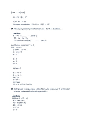 │3x + 1│< 2│x - 6│

  (3x + 1)² < 2(x - 6)²

  7 x² + 30x - 71 < 0
  himpunan penyelesaian = {x| -13 < x < 11/5 , x ∈ ℝ}

27. Interval penyelesaian pertidaksamaan │3x + 1│<2│x - 6│adalah . . .

   Jawaban:
   b - a = c - b. . . . . . . . . . . (pers 1)
    1/b - 1/a = 1/c - 1/b
    (a - b)/(ab) = (b - c)/(bc). . . . . . . . . . . (pers 2)

substitusikan persamaan 1 ke 2,
1/ab - 1/bc = 0
   (1/b)(1/a - 1/c) = 0
   (c - a)/ac = 0
   a=c

  b≠0
  a≠0
  c≠0

  dari pers 1,

  b-a=c-b
  b-a=a-b
  2a = 2b
  a=b=c
  sehingga
  1/a + 1/c = 1/b + 1/b = 2/b

28. Keliling suatu persegi panjang adalah 40 cm. Jika panjangnya 10 cm lebih dari
    lebarnya, maka model matematikanya adalah...

 Jawaban:
 Keliling = 2 x ( P + L )
  40 = 2 x ( 10+L + L)
  40 = 2 x (10 + 2L)
  20 = 10 + 2L
  2L = 10
  L=5
 