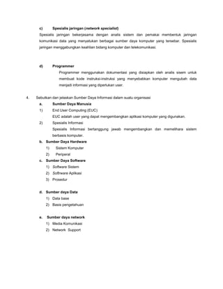 c) Spesialis jaringan (network specialist)
Spesialis jaringan bekerjasama dengan analis sistem dan pemakai membentuk jaringan
komunikasi data yang menyatukan berbagai sumber daya komputer yang tersebar. Spesialis
jaringan menggabungkan keahlian bidang komputer dan telekomunikasi.
d) Programmer
Programmer menggunakan dokumentasi yang disiapkan oleh analis sisem untuk
membuat kode instruksi-instruksi yang menyebabkan komputer mengubah data
menjadi informasi yang diperlukan user.
4. Sebutkan dan jelaskan Sumber Daya Informasi dalam suatu organisasi
a. Sumber Daya Manusia
1) End User Computing (EUC)
EUC adalah user yang dapat mengembangkan aplikasi komputer yang digunakan.
2) Spesialis Informasi
Spesialis Informasi bertanggung jawab mengembangkan dan memelihara sistem
berbasis komputer.
b. Sumber Daya Hardware
1) Sistem Komputer
2) Periperal
c. Sumber Daya Software
1) Software Sistem
2) Softrware Aplikasi
3) Prosedur
d. Sumber daya Data
1) Data base
2) Basis pengetahuan
e. Sumber daya network
1) Media Komunikasi
2) Network Support
 