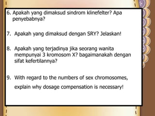 6. Apakah yang dimaksud sindrom klinefelter? Apa
penyebabnya?
7. Apakah yang dimaksud dengan SRY? Jelaskan!
8. Apakah yang terjadinya jika seorang wanita
mempunyai 3 kromosom X? bagaimanakah dengan
sifat kefertilannya?
9. With regard to the numbers of sex chromosomes,
explain why dosage compensation is necessary!
 