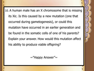 10. A human male has an X chromosome that is missing
its Xic. Is this caused by a new mutation (one that
occurred during gametogenesis), or could this
mutation have occurred in an earlier generation and
be found in the somatic cells of one of his parents?
Explain your answer. How would this mutation affect
his ability to produce viable offspring?
~”Happy Answer”~
 