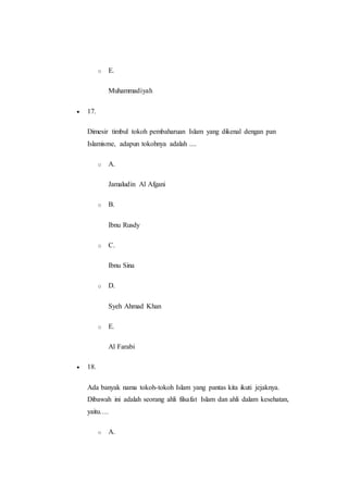 o E.
Muhammadiyah
 17.
Dimesir timbul tokoh pembaharuan Islam yang dikenal dengan pan
Islamisme, adapun tokohnya adalah ....
o A.
Jamaludin Al Afgani
o B.
Ibnu Rusdy
o C.
Ibnu Sina
o D.
Syeh Ahmad Khan
o E.
Al Farabi
 18.
Ada banyak nama tokoh-tokoh Islam yang pantas kita ikuti jejaknya.
Dibawah ini adalah seorang ahli filsafat Islam dan ahli dalam kesehatan,
yaitu….
o A.
 