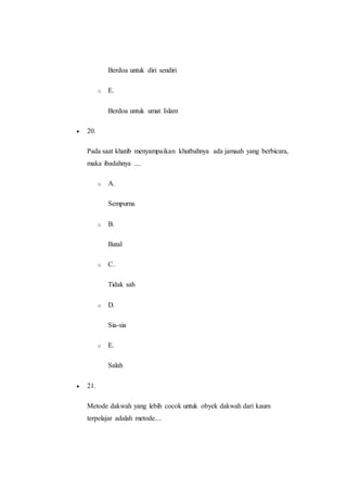 Berdoa untuk diri sendiri
o E.
Berdoa untuk umat Islam
 20.
Pada saat khatib menyampaikan khutbahnya ada jamaah yang berbicara,
maka ibadahnya ....
o A.
Sempurna
o B.
Batal
o C.
Tidak sah
o D.
Sia-sia
o E.
Salah
 21.
Metode dakwah yang lebih cocok untuk obyek dakwah dari kaum
terpelajar adalah metode....
 