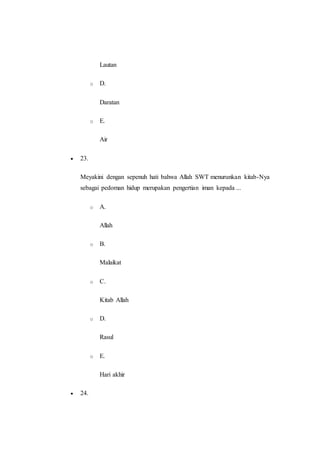 Lautan
o D.
Daratan
o E.
Air
 23.
Meyakini dengan sepenuh hati bahwa Allah SWT menurunkan kitab-Nya
sebagai pedoman hidup merupakan pengertian iman kepada ...
o A.
Allah
o B.
Malaikat
o C.
Kitab Allah
o D.
Rasul
o E.
Hari akhir
 24.
 