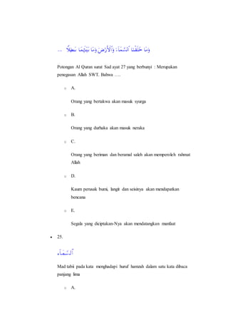 Potongan Al Quran surat Sad ayat 27 yang berbunyi : Merupakan
penegasan Allah SWT. Bahwa ….
o A.
Orang yang bertakwa akan masuk syurga
o B.
Orang yang durhaka akan masuk neraka
o C.
Orang yang beriman dan beramal saleh akan memperoleh rahmat
Allah
o D.
Kaum perusak bumi, langit dan seisinya akan mendapatkan
bencana
o E.
Segala yang diciptakan-Nya akan mendatangkan manfaat
 25.
Mad tabii pada kata menghadapi huruf hamzah dalam satu kata dibaca
panjang lima
o A.
 