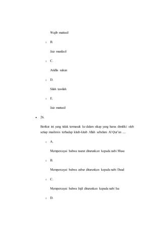 Wajib muttasil
o B.
Jaiz munfasil
o C.
Aridlis sukun
o D.
Silah tawilah
o E.
Jaiz muttasil
 26.
Berikut ini yang tidak termasuk ke dalam sikap yang harus dimiliki oleh
setiap muslimin terhadap kitab-kitab Allah sebelum Al Qur’an ....
o A.
Mempercayai bahwa taurat diturunkan kepada nabi Musa
o B.
Mempercayai bahwa zabur diturunkan kepada nabi Daud
o C.
Mempercayai bahwa Injil diturunkan kepada nabi Isa
o D.
 