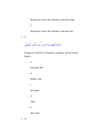 Mempercayai bahwa suhuf diturunkan pada nabi Ibrahim
o E.
Mempercayai bahwa suhuf diturunkan pada nabi yahya
 27.
Potongan ayat dibawah ini mengandung pengertian agar kita beriman
kepada ....
o A.
Kitab-kitab allah
o B.
Malaikat Allah
o C.
Hari kiamat
o D.
Takdir
o E.
Alam Ghaib
 28.
 