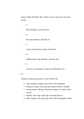 Berikut adalah kitab-kitab Allah sebelum al qur’an yang harus kita imani,
kecuali ....
o A.
Zabur diturunkan pada nabi Daud
o B.
Injil yang diturunkan pada nabi Isa
o C.
Taurat yang diturunkan kepada nabi Ibrahim
o D.
Sahifah-sahifah yang diturunkan pada nabi musa
o E.
Al qur’an yang diturunkan kepada nabi Muhammad Saw.
 29.
Perhatikan pernyataan-pernyataan berikut dibawah ini!
0. Tidak melakukan kegiatan kerja di luar batas kemampuan
1. Mengawali kegatan kerja yang halal dengan membaca basmalah
2. Seorang mukmin dilarang bekerjasama dengan non muslim dalam
berkarya
3. Memiliki sifat terpuji seperti jujur dan dapat dipercaya
4. Dalam kegiatan kerja yang sangat sibuk boleh meninggalkan shalat
 
