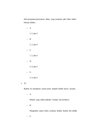 Dari pernyataan-pernyataan diatas, yang termasuk etika Islam dalam
bekerja adalah....
o A.
1, 2, dan 3
o B.
2, 3, dan 4
o C.
1, 2, dan 4
o D.
3, 4, dan 5
o E.
2, 4, dan 5
 30.
Berikut ini merupakan syarat-syarat menjadi khatib jum’at, kecuali....
o A.
Muslim yang sudah mukalaf, beriman dan bertakwa
o B.
Mengetahui ajaran Islam, terutama akidah, ibadah, dan akhlak
o C.
 